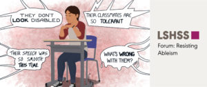 Image of a student sitting at a desk. Speech bubbles appear around them saying "They don't look disabled," "Their classmates are so tolerant," "Their speech was so smooth this time," "what's wrong with them." Right side of image reads "LSHSS, Forum on resisting ableism.